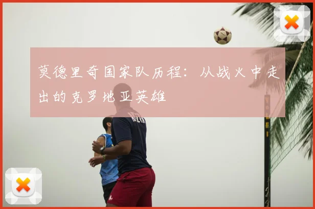 莫德里奇国家队历程:从战火中走出的克罗地亚英雄
