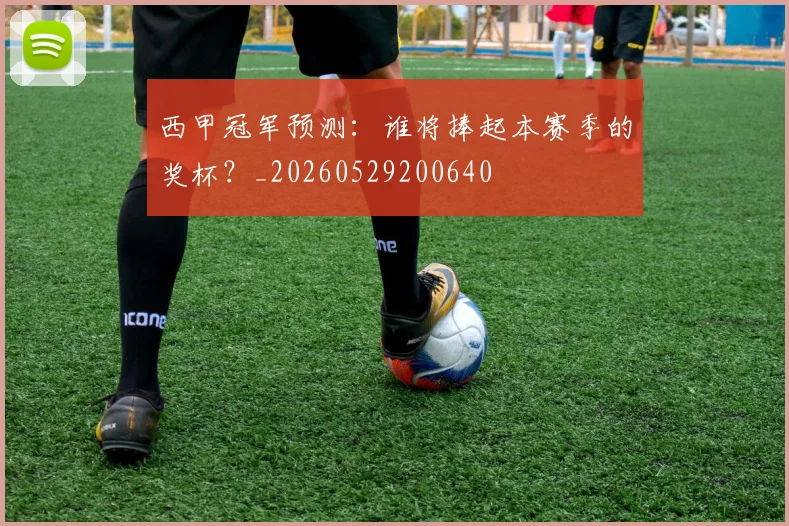 西甲冠军预测:谁将捧起本赛季的奖杯?_20260529200640