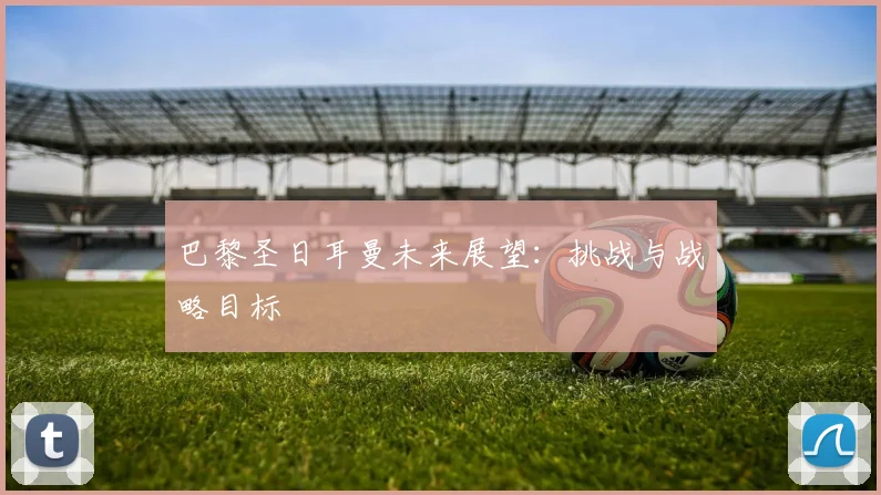 巴黎圣日耳曼未来展望:挑战与战略目标