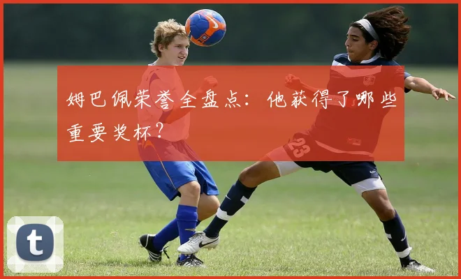 姆巴佩荣誉全盘点：他获得了哪些重要奖杯？