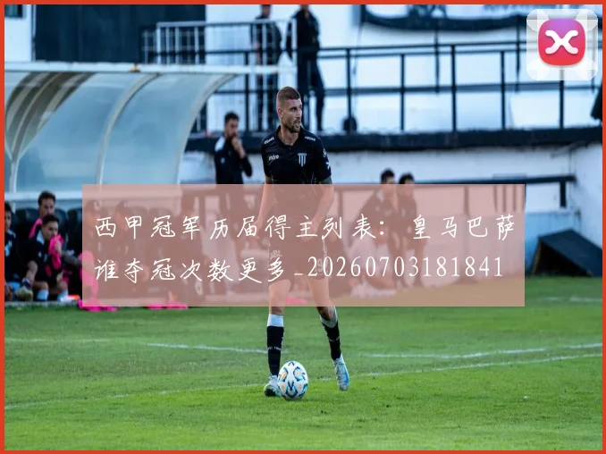 西甲冠军历届得主列表:皇马巴萨谁夺冠次数更多_20260703181841