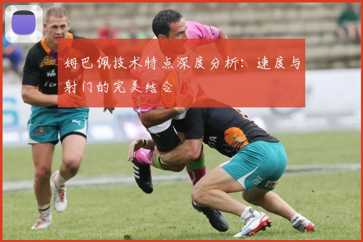 姆巴佩技术特点深度分析:速度与射门的完美结合