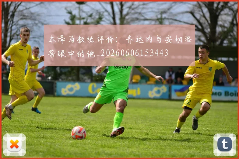 本泽马教练评价:齐达内与安切洛蒂眼中的他_20260606153443