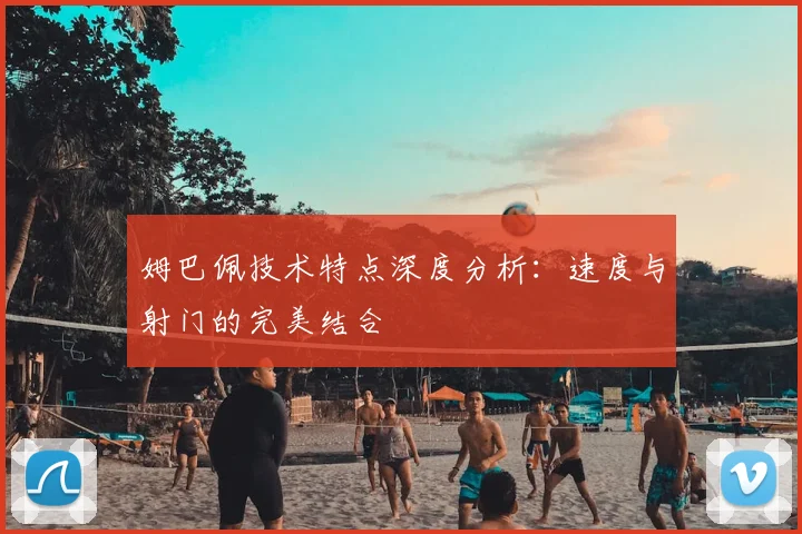 姆巴佩技术特点深度分析:速度与射门的完美结合
