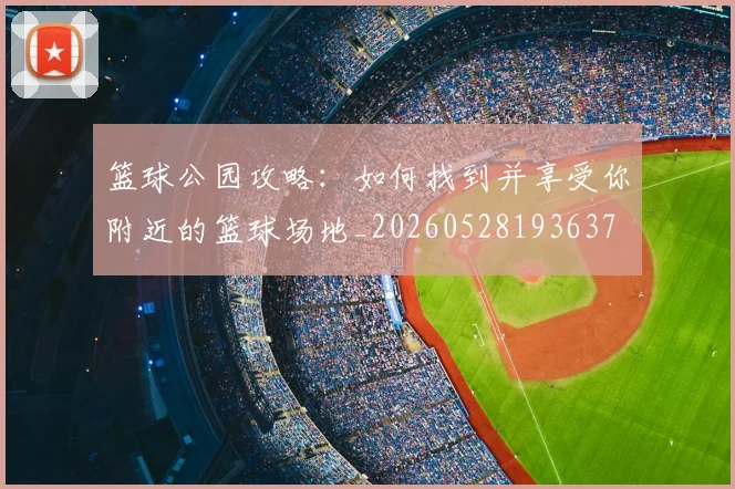 篮球公园攻略:如何找到并享受你附近的篮球场地_20260528193637