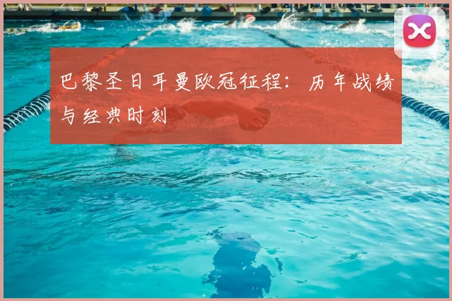 巴黎圣日耳曼欧冠征程:历年战绩与经典时刻