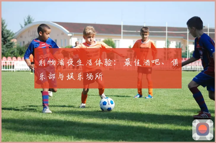 利物浦夜生活体验:最佳酒吧、俱乐部与娱乐场所
